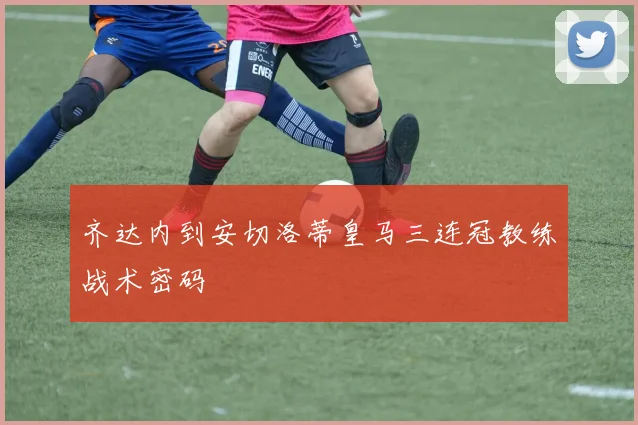 齐达内到安切洛蒂皇马三连冠教练战术密码