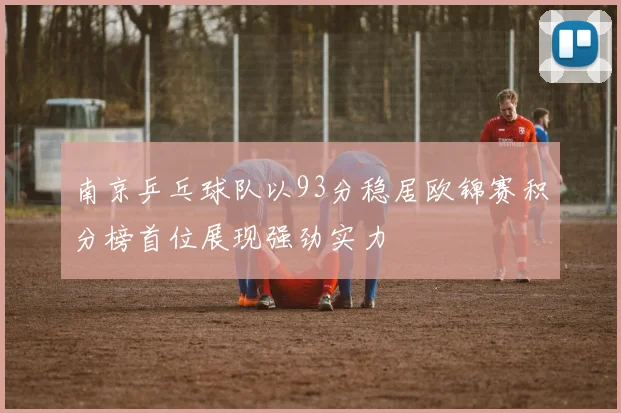 南京乒乓球队以93分稳居欧锦赛积分榜首位展现强劲实力