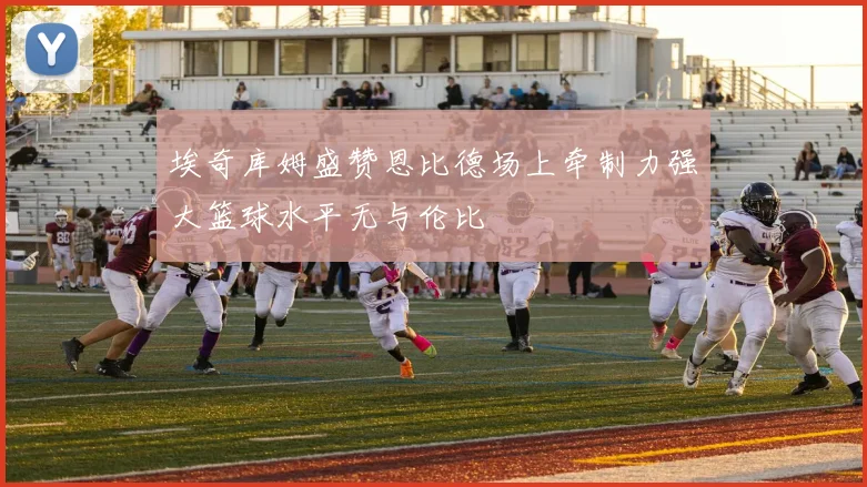 埃奇库姆盛赞恩比德场上牵制力强大篮球水平无与伦比