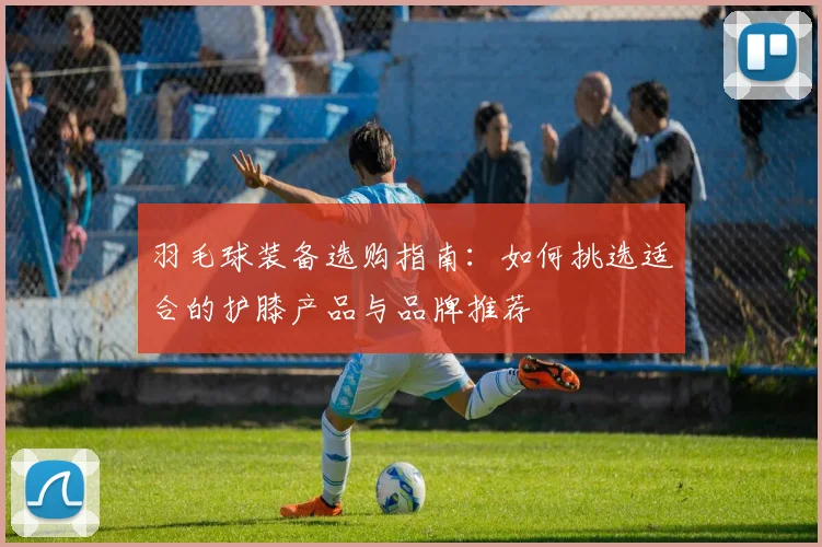 羽毛球装备选购指南：如何挑选适合的护膝产品与品牌推荐
