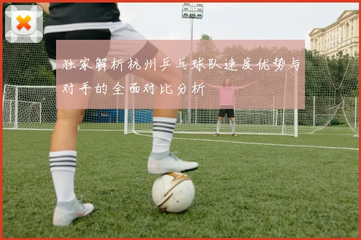 独家解析杭州乒乓球队速度优势与对手的全面对比分析