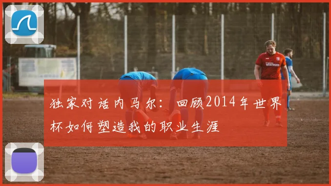独家对话内马尔：回顾2014年世界杯如何塑造我的职业生涯