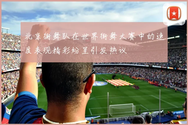 北京街舞队在世界街舞大赛中的速度表现精彩纷呈引发热议