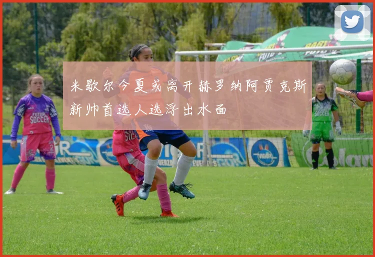 米歇尔今夏或离开赫罗纳阿贾克斯新帅首选人选浮出水面