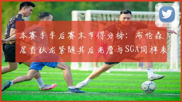 本赛季季后赛末节得分榜：布伦森居首狄龙紧随其后老詹与SGA同样表现出色