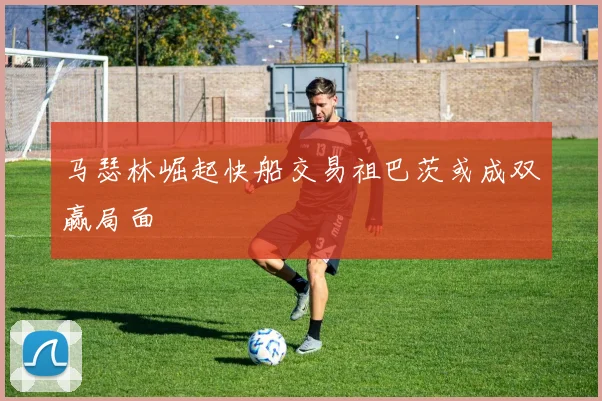 马瑟林崛起快船交易祖巴茨或成双赢局面