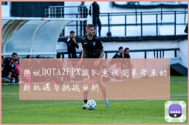 热议DOTA2FPX战队意识变革带来的新机遇与挑战分析