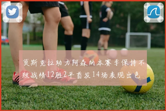 莫斯克拉助力阿森纳本赛季保持不败战绩12胜2平首发14场表现出色