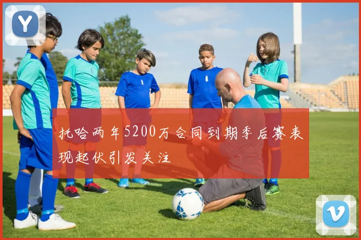托哈两年5200万合同到期季后赛表现起伏引发关注