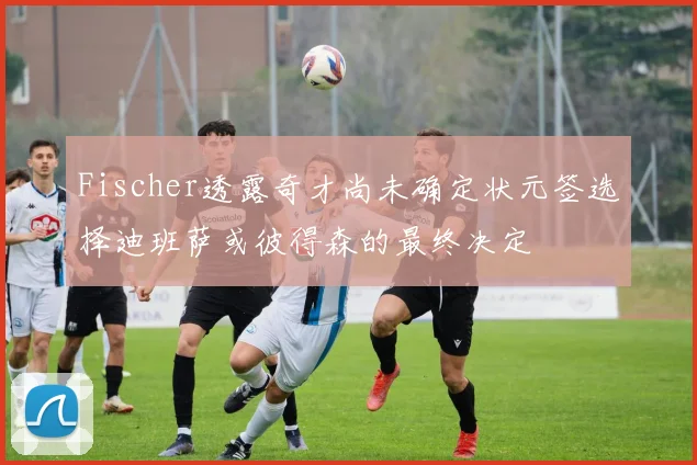 Fischer透露奇才尚未确定状元签选择迪班萨或彼得森的最终决定